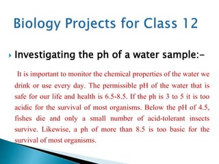  Investigating the ph of a water sample:-
It is important to monitor the chemical properties of the water we
drink or use every day. The permissible pH of the water that is
safe for our life and health is 6.5-8.5. If the ph is 3 to 5 it is too
acidic for the survival of most organisms. Below the pH of 4.5,
fishes die and only a small number of acid-tolerant insects
survive. Likewise, a ph of more than 8.5 is too basic for the
survival of most organisms.
 