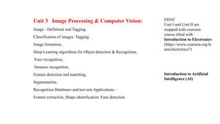 Unit 3 Image Processing & Computer Vision:
Image - Definition and Tagging.
Classification of images. Tagging.
Image formation,
Deep Learning algorithms for Object detection & Recognition.
Face recognition,
Instance recognition,
Feature detection and matching,
Segmentation,
Recognition Databases and test sets Applications –
Feature extraction, Shape identification. Fane detection.
EDAC
Unit I and Unit II are
mapped with coursera
course titled with
Introduction to Electronics
(https://www.coursera.org/le
arn/electronics?)
Introduction to Artificial
Intelligence (AI)
 