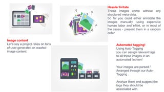 Image content
Let's say a project relies on tons
of user-generated or crawled
image content.
Hassle/ Irritate
These images come without any
structured meta-data,
So far you could either annotate the
images manually, using expensive
human labor and effort, or in most of
the cases - present them in a random
order
Automated tagging!
Using Auto-Tagging
you can assign relevant tags
to all these images in an
automated fashion!
Your images are parsed /
Arranged through our Auto-
Tagging .
Analyze them and suggest the
tags they should be
associated with.
 