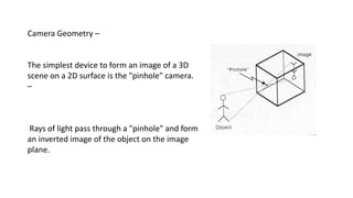 Camera Geometry –
The simplest device to form an image of a 3D
scene on a 2D surface is the "pinhole" camera.
–
Rays of light pass through a "pinhole" and form
an inverted image of the object on the image
plane.
 