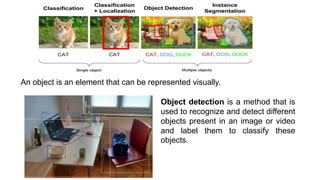 Object detection is a method that is
used to recognize and detect different
objects present in an image or video
and label them to classify these
objects.
An object is an element that can be represented visually.
 