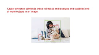 Object detection combines these two tasks and localizes and classifies one
or more objects in an image.
 