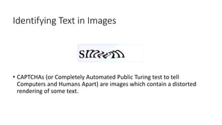 Identifying Text in Images
• CAPTCHAs (or Completely Automated Public Turing test to tell
Computers and Humans Apart) are images which contain a distorted
rendering of some text.
 