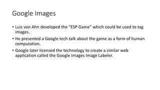Google Images
• Luis von Ahn developed the “ESP Game” which could be used to tag
images.
• He presented a Google tech talk about the game as a form of human
computation.
• Google later licensed the technology to create a similar web
application called the Google Images Image Labeler.
 