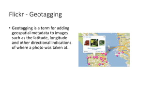 Flickr - Geotagging
• Geotagging is a term for adding
geospatial metadata to images
such as the latitude, longitude
and other directional indications
of where a photo was taken at.
 