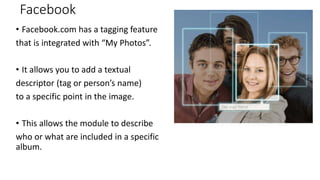 Facebook
• Facebook.com has a tagging feature
that is integrated with “My Photos”.
• It allows you to add a textual
descriptor (tag or person’s name)
to a specific point in the image.
• This allows the module to describe
who or what are included in a specific
album.
 