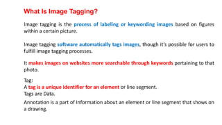 What Is Image Tagging?
Image tagging is the process of labeling or keywording images based on figures
within a certain picture.
Image tagging software automatically tags images, though it’s possible for users to
fulfill image tagging processes.
It makes images on websites more searchable through keywords pertaining to that
photo.
Tag:
A tag is a unique identifier for an element or line segment.
Tags are Data.
Annotation is a part of Information about an element or line segment that shows on
a drawing.
 