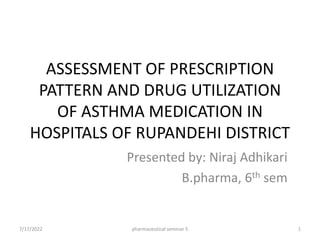 ASSESSMENT OF PRESCRIPTION
PATTERN AND DRUG UTILIZATION
OF ASTHMA MEDICATION IN
HOSPITALS OF RUPANDEHI DISTRICT
Presented by: Niraj Adhikari
B.pharma, 6th sem
7/17/2022 1
pharmaceutical seminar 5
 