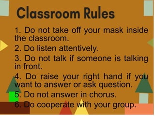1. Do not take off your mask inside
the classroom.
2. Do listen attentively.
3. Do not talk if someone is talking
in front.
4. Do raise your right hand if you
want to answer or ask question.
5. Do not answer in chorus.
6. Do cooperate with your group.
 
