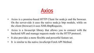 Axios
• Axios is a promise-based HTTP Client for node.js and the browser.
On the server-side it uses the native node.js http module, while on
the client (browser) it uses XMLHttpRequests.
• Axios is a Javascript library that allows you to connect with the
backend API and manage requests made via the HTTP protocol.
• It also provides a more flexible and powerful feature set.
• It is similar to the native JavaScript Fetch API Method.
 