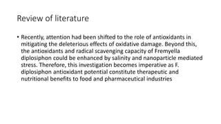 Review of literature
• Recently, attention had been shifted to the role of antioxidants in
mitigating the deleterious effects of oxidative damage. Beyond this,
the antioxidants and radical scavenging capacity of Fremyella
diplosiphon could be enhanced by salinity and nanoparticle mediated
stress. Therefore, this investigation becomes imperative as F.
diplosiphon antioxidant potential constitute therapeutic and
nutritional benefits to food and pharmaceutical industries
 