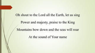 Oh shout to the Lord all the Earth, let us sing
Power and majesty, praise to the King
Mountains bow down and the seas will roar
At the sound of Your name
 