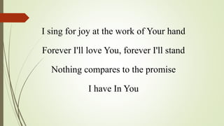 I sing for joy at the work of Your hand
Forever I'll love You, forever I'll stand
Nothing compares to the promise
I have In You
 