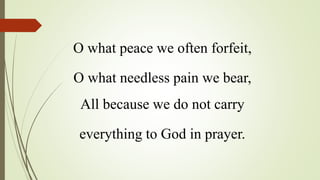 O what peace we often forfeit,
O what needless pain we bear,
All because we do not carry
everything to God in prayer.
 