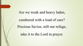 Are we weak and heavy laden,
cumbered with a load of care?
Precious Savior, still our refuge,
take it to the Lord in prayer.
 