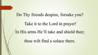Do Thy friends despise, forsake you?
Take it to the Lord in prayer!
In His arms He’ll take and shield thee;
thou wilt find a solace there.
 