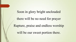 Soon in glory bright unclouded
there will be no need for prayer
Rapture, praise and endless worship
will be our sweet portion there.
 