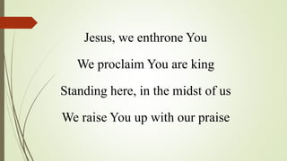 Jesus, we enthrone You
We proclaim You are king
Standing here, in the midst of us
We raise You up with our praise
 