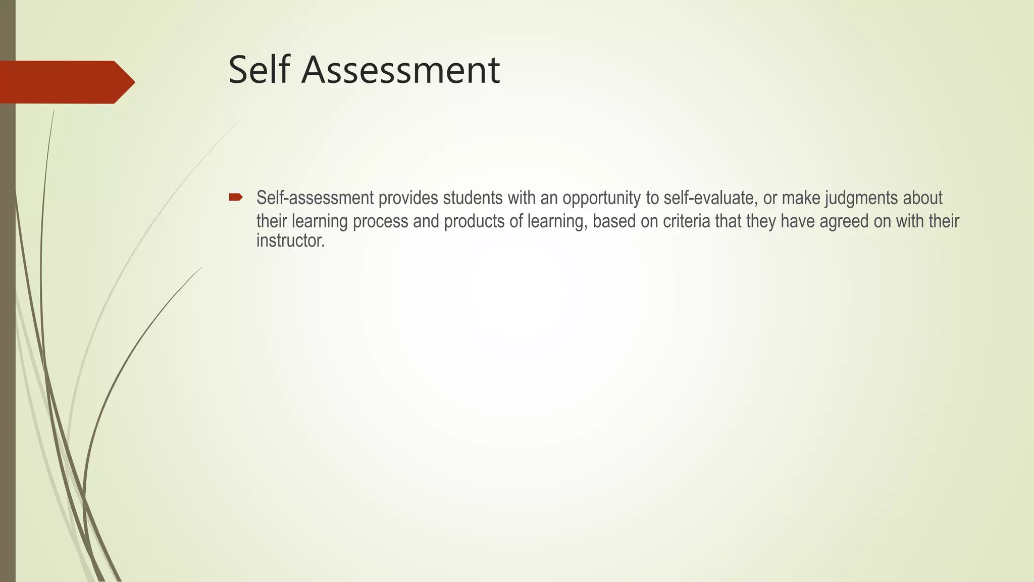 Self Assessment
 Self-assessment provides students with an opportunity to self-evaluate, or make judgments about
their learning process and products of learning, based on criteria that they have agreed on with their
instructor.
 