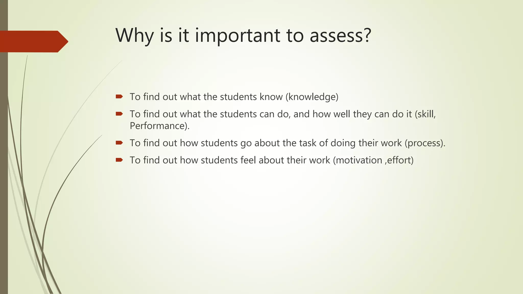 Why is it important to assess?
 To find out what the students know (knowledge)
 To find out what the students can do, and how well they can do it (skill,
Performance).
 To find out how students go about the task of doing their work (process).
 To find out how students feel about their work (motivation ,effort)
 