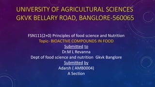 UNIVERSITY OF AGRICULTURAL SCIENCES
GKVK BELLARY ROAD, BANGLORE-560065
FSN111(2+0) Principles of food science and Nutrition
Topic- BIOACTIVE COMPOUNDS IN FOOD
Submitted to
Dr.M L Revanna
Dept of food science and nutrition Gkvk Banglore
Submitted by
Adarsh ( AMB0004)
A Section
 