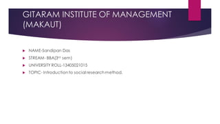 GITARAM INSTITUTE OF MANAGEMENT
(MAKAUT)
 NAME-Sandipan Das
 STREAM- BBA(3rd sem)
 UNIVERSITY ROLL-13405021015
 TOPIC- Introduction to social research method.
 