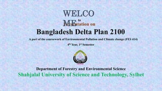 Bangladesh Delta Plan 2100
Presentation on
Department of Forestry and Environmental Science
Shahjalal University of Science and Technology, Sylhet
A part of the coursework of Environmental Pollution and Climate change (FES 414)
WELCO
ME
to
4th Year, 1st Semester
 