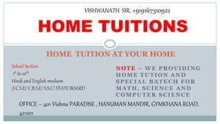 NOTE – WE PROVIDING
HOME TUTION AND
SPECIAL BATECH FOR
MATH, SCIENCE AND
COMPUTER SCIENCE
HOME TUITION AT YOUR HOME
HOME TUITIONS
School Section
1st to 10th
Hindi and English medium
(I.C.S.E/ C.B.S.E/ S.S.C/ STATE BOARD
OFFICE – 401 Vishnu PARADISE , HANUMAN MANDIR, GYMKHANA ROAD,
421201
VISHWANATH SIR. +919167310922
 