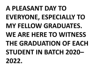 A PLEASANT DAY TO
EVERYONE, ESPECIALLY TO
MY FELLOW GRADUATES.
WE ARE HERE TO WITNESS
THE GRADUATION OF EACH
STUDENT IN BATCH 2020–
2022.
 