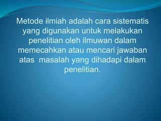 Metode ilmiah adalah cara sistematis
yang digunakan untuk melakukan
penelitian oleh ilmuwan dalam
memecahkan atau mencari jawaban
atas masalah yang dihadapi dalam
penelitian.
 
