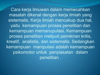 Cara kerja ilmuwan dalam memecahkan
masalah dikenal dengan kerja ilmiah yang
sistematis. Kerja ilmiah mencakup dua hal,
yaitu kemampuan proses penelitian dan
kemampuan memanupulasi. Kemampuan
proses penelitian meliputi pemikiran kritis,
kreatif, analistis, dan sistematis. Sedangkan
kemampuan manipulasi adalah kemampuan
psikomotor untuk penyiasatan dalam
penelitian .
 