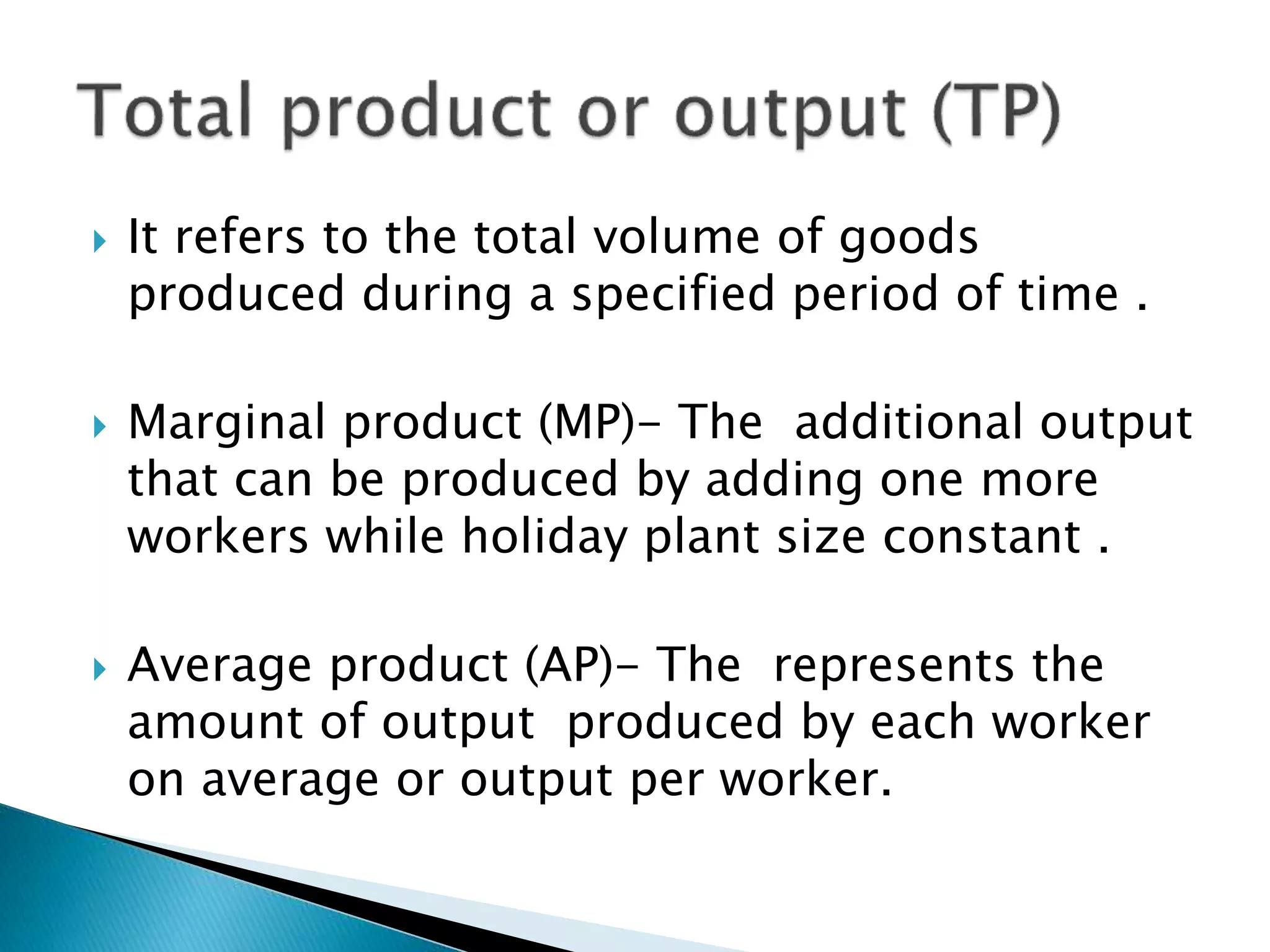  It refers to the total volume of goods
produced during a specified period of time .
Marginal product (MP)- The additional output
that can be produced by adding one more
workers while holiday plant size constant .
Average product (AP)- The represents the
amount of output produced by each worker
on average or output per worker.