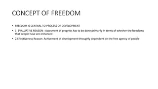 CONCEPT OF FREEDOM
• FREEDOM IS CENTRAL TO PROCESS OF DEVELOPMENT
• 1 EVALUATIVE REASON : Assesment of progress has to be done primarily in terms of whether the freedoms
that people have are enhanced
• 2.Effectiveness Reason: Achivement of development throughly dependent on the free agency of people
 