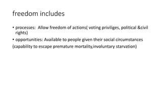freedom includes
• processes: Allow freedom of actions( voting priviliges, political &civil
rights)
• opportunities: Available to people given their social circumstances
(capability to escape premature mortality,involuntary starvation)
 