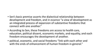 • Sen’s basic premise asserts the dialectical relationship between
development and freedom, and in essence “a view of development as
an integrated process of expansion of substantive freedoms that
connect with one another.”
• According to Sen, these freedoms are access to health care,
education, political dissent, economic markets, and equality, and each
freedom encourages the development of another.
• political, economic, and social freedoms “link with each other and
with the ends of enhancement of human freedom in general.”
 