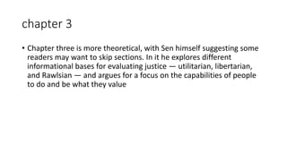 chapter 3
• Chapter three is more theoretical, with Sen himself suggesting some
readers may want to skip sections. In it he explores different
informational bases for evaluating justice — utilitarian, libertarian,
and Rawlsian — and argues for a focus on the capabilities of people
to do and be what they value
 
