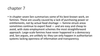chapter 7
• In chapter seven Sen summarises some of his best-known work, on
famines. These are usually caused by a lack of purchasing power or
entitlements, not by actual food shortage — famine-struck areas
sometimes continue to export food — and are easy and cheap to
avoid, with state employment schemes the most straightforward
approach. Large-scale famines have never happened in a democracy
and, Sen argues, are unlikely to: they can only happen in authoritarian
systems lacking openness of information and transparency.
 