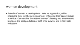 women development
• the role of women in development. Here he argues that, while
improving their well-being is important, enhancing their agency is just
as critical. One notable illustration: women's literacy and employment
levels are the best predictors of both child survival and fertility rate
reduction.
 