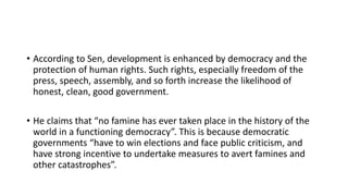 • According to Sen, development is enhanced by democracy and the
protection of human rights. Such rights, especially freedom of the
press, speech, assembly, and so forth increase the likelihood of
honest, clean, good government.
• He claims that “no famine has ever taken place in the history of the
world in a functioning democracy”. This is because democratic
governments “have to win elections and face public criticism, and
have strong incentive to undertake measures to avert famines and
other catastrophes”.
 