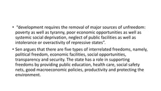 • “development requires the removal of major sources of unfreedom:
poverty as well as tyranny, poor economic opportunities as well as
systemic social deprivation, neglect of public facilities as well as
intolerance or overactivity of repressive states”.
• Sen argues that there are five types of interrelated freedoms, namely,
political freedom, economic facilities, social opportunities,
transparency and security. The state has a role in supporting
freedoms by providing public education, health care, social safety
nets, good macroeconomic policies, productivity and protecting the
environment.
 