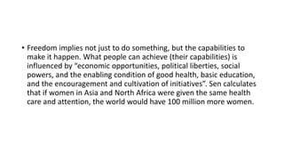 • Freedom implies not just to do something, but the capabilities to
make it happen. What people can achieve (their capabilities) is
influenced by “economic opportunities, political liberties, social
powers, and the enabling condition of good health, basic education,
and the encouragement and cultivation of initiatives”. Sen calculates
that if women in Asia and North Africa were given the same health
care and attention, the world would have 100 million more women.
 
