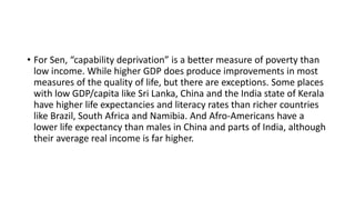 • For Sen, “capability deprivation” is a better measure of poverty than
low income. While higher GDP does produce improvements in most
measures of the quality of life, but there are exceptions. Some places
with low GDP/capita like Sri Lanka, China and the India state of Kerala
have higher life expectancies and literacy rates than richer countries
like Brazil, South Africa and Namibia. And Afro-Americans have a
lower life expectancy than males in China and parts of India, although
their average real income is far higher.
 