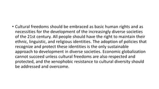 • Cultural freedoms should be embraced as basic human rights and as
necessities for the development of the increasingly diverse societies
of the 21st century. All people should have the right to maintain their
ethnic, linguistic, and religious identities. The adoption of policies that
recognize and protect these identities is the only sustainable
approach to development in diverse societies. Economic globalization
cannot succeed unless cultural freedoms are also respected and
protected, and the xenophobic resistance to cultural diversity should
be addressed and overcome.
 