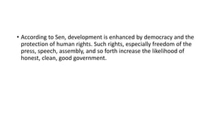 • According to Sen, development is enhanced by democracy and the
protection of human rights. Such rights, especially freedom of the
press, speech, assembly, and so forth increase the likelihood of
honest, clean, good government.
 