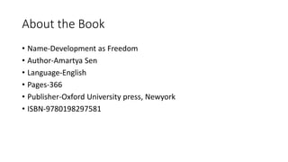 About the Book
• Name-Development as Freedom
• Author-Amartya Sen
• Language-English
• Pages-366
• Publisher-Oxford University press, Newyork
• ISBN-9780198297581
 