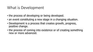 What is Development
• the process of developing or being developed.
• an event constituting a new stage in a changing situation.
• Development is a process that creates growth, progress,
positive change.
• the process of coming into existence or of creating something
new or more advanced.
 