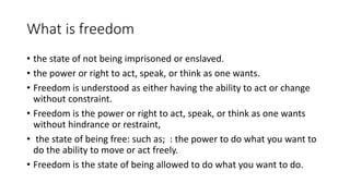 What is freedom
• the state of not being imprisoned or enslaved.
• the power or right to act, speak, or think as one wants.
• Freedom is understood as either having the ability to act or change
without constraint.
• Freedom is the power or right to act, speak, or think as one wants
without hindrance or restraint,
• the state of being free: such as; : the power to do what you want to
do the ability to move or act freely.
• Freedom is the state of being allowed to do what you want to do.
 