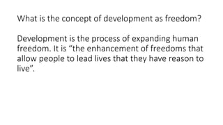 What is the concept of development as freedom?
Development is the process of expanding human
freedom. It is “the enhancement of freedoms that
allow people to lead lives that they have reason to
live”.
 