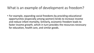 What is an example of development as freedom?
• For example, expanding social freedoms by providing educational
opportunities (especially among women) tends to increase income
and reduce infant mortality. Similarly, economic freedom leads to
faster income growth, which in turn provides the resources necessary
for education, health care, and similar goods.
 