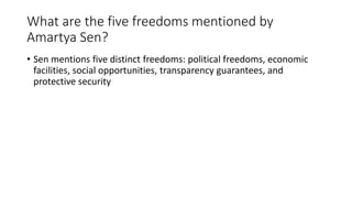 What are the five freedoms mentioned by
Amartya Sen?
• Sen mentions five distinct freedoms: political freedoms, economic
facilities, social opportunities, transparency guarantees, and
protective security
 